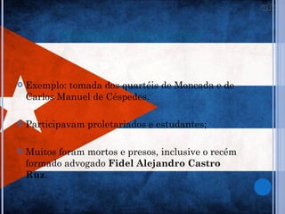 PRIMEIRAS REVOLTAS


   Exemplo: tomada dos quartéis de Moncada e de
    Carlos Manuel de Céspedes.

   Participavam proletariados e estudantes;

   Muitos foram mortos e presos, inclusive o recém
    formado advogado Fidel Alejandro Castro
    Ruz.
 