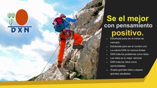 Se el mejor
con pensamiento
positivo.
Esfuérzate para ser el índice de
mercado
Esfuérzate para ser el numero uno
La cultura DXN no conoce limites
DXN trata los problemas como retos
Los retos es tu mejor vehículo
DXN trata los retos como
oportunidades
Acepta grandes retos y espera
grandes resultados
 