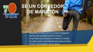 SE UN CORREDOR
DE MARATÓN
1. Imagínate a ti mismo como un corredor de maratón.
2. Disfruta todo el paisaje durante la carrera.
3. No permitas que la distancia o el destino te moleste.
4. Sin darte cuenta, eventualmente alcanzaras el destino.
5. El éxito no es el destino, sino el camino.
 