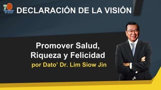 por Dato’ Dr. Lim Siow Jin
DECLARACIÓN DE LA VISIÓN
Promover Salud,
Riqueza y Felicidad
 
