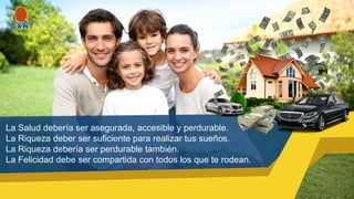La Salud debería ser asegurada, accesible y perdurable.
La Riqueza deber ser suficiente para realizar tus sueños.
La Riqueza debería ser perdurable también.
La Felicidad debe ser compartida con todos los que te rodean.
 