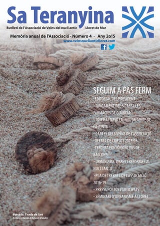 SEGUIM A PAS FERM
-EDITORIAL DEL PRESIDENT
-TANCAMENT DEL S CAPS I LES
FARMÀCIES DE GUÀRDIA
- JOSEP ALTAFULLA, NOU MEMBRE DE
LA JUNTA
- CARTES DELSVEÏNS DE L’ASSOCIACIÓ
-OFERTA DE CURSOS 2015-16
-TERCERA EDICIÓ CONCURS DE
BALCONS
- URBANISME, OBRES I REFORMES AL
NUCLI ANTIC
-PLA DETREBALL DE L’ASSOCIACIÓ
2016-19
- PRESSUPOSTOS PARTICIPATS
- SEMINARI D’URBANISME A LLORET
Memòria anual de l’Associació · Número 4 · Any 2o15
www.veinsnuclianticlloret.com
SaTeranyinaButlletí de l’Associació de Veïns del nucli antic Lloret de Mar
Portada: Tirada de l’art
Foto cortesia d’Agustí Viader
 