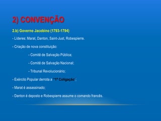 2) CONVENÇÃO
2.b) Governo Jacobino (1793-1794)
- Líderes: Marat, Danton, Saint-Just, Robespierre.

- Criação de nova constituição:

           - Comitê de Salvação Pública;

           - Comitê de Salvação Nacional;

           - Tribunal Revolucionário;

- Exército Popular derrota a “1ª Coligação”;

- Marat é assassinado;

- Danton é deposto e Robespierre assume o comando francês.
 