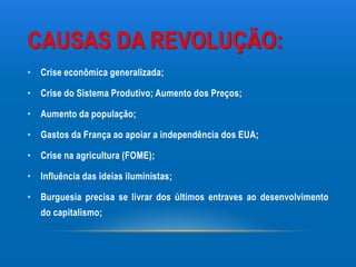 CAUSAS DA REVOLUÇÃO:
• Crise econômica generalizada;

• Crise do Sistema Produtivo; Aumento dos Preços;

• Aumento da população;

• Gastos da França ao apoiar a independência dos EUA;

• Crise na agricultura (FOME);

• Influência das ideias iluministas;

• Burguesia precisa se livrar dos últimos entraves ao desenvolvimento
   do capitalismo;
 