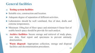 General facilities
a) Testing system facilities
 Suitable size, construction and location.
 Adequate degree of separation of different activities.
 Laboratories should be well ventilated, free of dust, drafts and
extreme temperatures.
 Minimum 150sq.feet of floor space and minimum 6 linear feet of
usable bench space should be provide for each analyst.
b) Archive facilities- Secure storage and retrieval of study plans,
raw data, final report and specimens to prevent untimely
deterioration.
c) Waste disposal- Appropriate collection, storage and disposal
facilities and decontamination procedures.
18
 