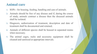 Animal care
1) SOPs - for housing, feeding, handling and care of animals.
2) Animals should be free of any disease and if, during the course
of study, animals contract a disease then the diseased animals
shall be isolated.
3) Diagnosis, authorization of treatment, description and date of
treatment shall be documented and retained.
4) Animals of different species shall be housed in separated rooms
when necessary.
5) The animal cages, racks and accessory equipment shall be
cleaned and sanitized at appropriate intervals.
24
 