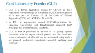 Good Laboratory Practice (GLP)
 GLP is a formal regulation created by USFDA as these
regulations were proposed on November 19,1976 and designated
as a new part of Chapter 21 of the Code of Federal
Regulations(CFR) as 21 CFR Part 58 in 1979.
 In 1981 an organization named OECD(Organization for
Economic Cooperation and Development) produced GLP
principles that are international standards.
 GLP in OECD principles is defined as “a quality system
concerned with the organizational process and the conditions
under which non-clinical health and environmental safety studies
are planned, performed, monitored, recorded, archived and
reported”.
3
 