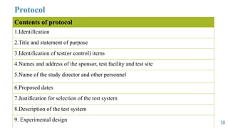 Protocol
Contents of protocol
1.Identification
2.Title and statement of purpose
3.Identification of test(or control) items
4.Names and address of the sponsor, test facility and test site
5.Name of the study director and other personnel
6.Proposed dates
7.Justification for selection of the test system
8.Description of the test system
9. Experimental design 30
 