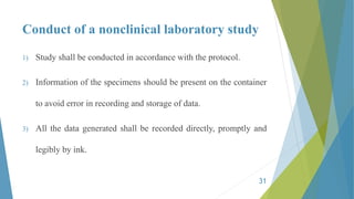 Conduct of a nonclinical laboratory study
1) Study shall be conducted in accordance with the protocol.
2) Information of the specimens should be present on the container
to avoid error in recording and storage of data.
3) All the data generated shall be recorded directly, promptly and
legibly by ink.
31
 