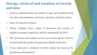 Storage, retrieval and retention of records
and data
1) Archives should be there for orderly storage and expedient of all
raw data, documentation, protocols, specimens and final reports.
2) Index of materials retained.
3) Master schedule sheet, copies of protocols and records of
Quality Assurance inspections shall be maintained by QAU.
4) Wet specimens and samples of test and control articles shall be
retained until the quality of preparation affords evaluation.
5) If any study plan is disposed of before expiry the reason to be
justified and documented. 34
 