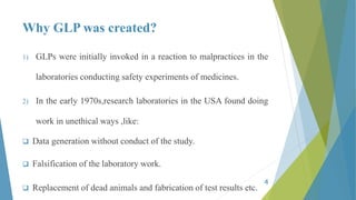 Why GLP was created?
1) GLPs were initially invoked in a reaction to malpractices in the
laboratories conducting safety experiments of medicines.
2) In the early 1970s,research laboratories in the USA found doing
work in unethical ways ,like:
 Data generation without conduct of the study.
 Falsification of the laboratory work.
 Replacement of dead animals and fabrication of test results etc.
4
 