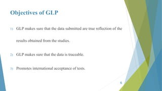 Objectives of GLP
1) GLP makes sure that the data submitted are true reflection of the
results obtained from the studies.
2) GLP makes sure that the data is traceable.
3) Promotes international acceptance of tests.
6
 