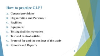 How to practice GLP?
A. General provisions
B. Organization and Personnel
C. Facilities
D. Equipment
E. Testing facilities operation
F. Test and control articles
G. Protocol for and the conduct of the study
H. Records and Reports
8
 