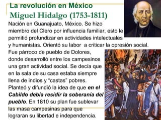 La revolución en México
Miguel Hidalgo (1753-1811)
Nación en Guanajuato, México. Se hizo
miembro del Clero por influencia familiar, esto le
permitió profundizar en actividades intelectuales
y humanistas. Orientó su labor a criticar la opresión social.
Fue párroco de pueblo de Dolores,
donde desarrolló entre los campesinos
una gran actividad social. Se decía que
en la sala de su casa estaba siempre
llena de indios y “castas” pobres.
Planteó y difundió la idea de que en el
Cabildo debía residir la soberanía del
pueblo. En 1810 su plan fue sublevar
las masa campesinas para que
lograran su libertad e independencia.
 