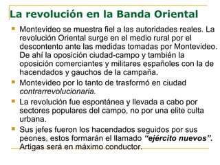 La revolución en la Banda Oriental
 Montevideo se muestra fiel a las autoridades reales. La
revolución Oriental surge en el medio rural por el
descontento ante las medidas tomadas por Montevideo.
De ahí la oposición ciudad-campo y también la
oposición comerciantes y militares españoles con la de
hacendados y gauchos de la campaña.
 Montevideo por lo tanto de trasformó en ciudad
contrarrevolucionaria.
 La revolución fue espontánea y llevada a cabo por
sectores populares del campo, no por una elite culta
urbana.
 Sus jefes fueron los hacendados seguidos por sus
peones, estos formarán el llamado “ejército nuevos”.
Artigas será en máximo conductor.
 