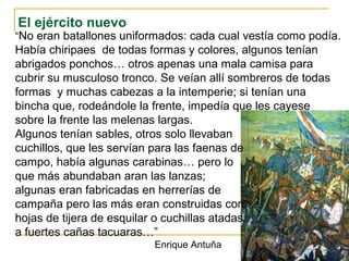 El ejército nuevo
“No eran batallones uniformados: cada cual vestía como podía.
Había chiripaes de todas formas y colores, algunos tenían
abrigados ponchos… otros apenas una mala camisa para
cubrir su musculoso tronco. Se veían allí sombreros de todas
formas y muchas cabezas a la intemperie; si tenían una
bincha que, rodeándole la frente, impedía que les cayese
sobre la frente las melenas largas.
Algunos tenían sables, otros solo llevaban
cuchillos, que les servían para las faenas de
campo, había algunas carabinas… pero lo
que más abundaban aran las lanzas;
algunas eran fabricadas en herrerías de
campaña pero las más eran construidas con
hojas de tijera de esquilar o cuchillas atadas
a fuertes cañas tacuaras…”
Enrique Antuña
 