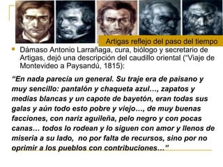  Dámaso Antonio Larrañaga, cura, biólogo y secretario de
Artigas, dejó una descripción del caudillo oriental (“Viaje de
Montevideo a Paysandú, 1815):
“En nada parecía un general. Su traje era de paisano y
muy sencillo: pantalón y chaqueta azul…, zapatos y
medias blancas y un capote de bayetón, eran todas sus
galas y aún todo esto pobre y viejo…, de muy buenas
facciones, con nariz aguileña, pelo negro y con pocas
canas… todos lo rodean y lo siguen con amor y llenos de
miseria a su lado, no por falta de recursos, sino por no
oprimir a los pueblos con contribuciones…”
Artigas reflejo del paso del tiempo
 