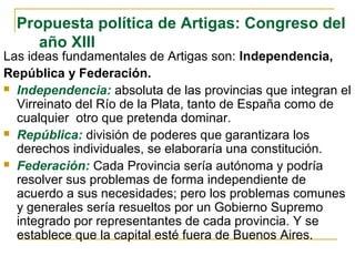 Propuesta política de Artigas: Congreso del
año XIII
Las ideas fundamentales de Artigas son: Independencia,
República y Federación.
 Independencia: absoluta de las provincias que integran el
Virreinato del Río de la Plata, tanto de España como de
cualquier otro que pretenda dominar.
 República: división de poderes que garantizara los
derechos individuales, se elaboraría una constitución.
 Federación: Cada Provincia sería autónoma y podría
resolver sus problemas de forma independiente de
acuerdo a sus necesidades; pero los problemas comunes
y generales sería resueltos por un Gobierno Supremo
integrado por representantes de cada provincia. Y se
establece que la capital esté fuera de Buenos Aires.
 