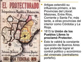  Artigas extendió su
influencia primero, a las
Provincias del Litoral:
Misiones, Entre Ríos,
Corriente y Santa Fe; más
tarde, a otras provincias del
interior como Córdoba y La
Rioja.
 1815 la Unión de los
Pueblos Libres lo
proclamó Protector.
 Esto le valdrá la constante
oposición de Buenos Aires
que pretende lograr el
control político y económico
del virreinato (centralismo
porteño).
 