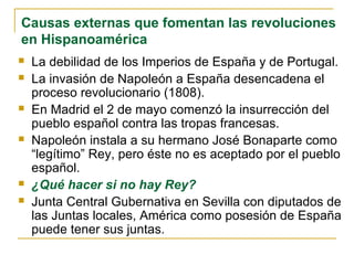Causas externas que fomentan las revoluciones
en Hispanoamérica
 La debilidad de los Imperios de España y de Portugal.
 La invasión de Napoleón a España desencadena el
proceso revolucionario (1808).
 En Madrid el 2 de mayo comenzó la insurrección del
pueblo español contra las tropas francesas.
 Napoleón instala a su hermano José Bonaparte como
“legítimo” Rey, pero éste no es aceptado por el pueblo
español.
 ¿Qué hacer si no hay Rey?
 Junta Central Gubernativa en Sevilla con diputados de
las Juntas locales, América como posesión de España
puede tener sus juntas.
 