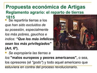 Propuesta económica de Artigas
Reglamento agrario: el reparto de tierras
1815
 Se repartiría tierras a los
que han sido excluidos de
su posesión, especialmente
los más pobres, gauchos e
indios: “Que los más infelices
sean los más privilegiados"
(Art. 6º).
 Se expropiaría las tierras a
los "malos europeos y peores americanos", o sea,
los opresores (el "godo") y todo aquel americano que
estuviera en contra del proceso revolucionario.
 