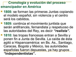  1808: se forman las primeras Juntas copiando
el modelo español, sin violencia y el centro
será los cabildos.
 1809: continúa el movimiento juntista que
serán antifrancés, fernandista y respetuoso de
las autoridades del Rey, es decir “realista”.
 1810: las tropas francesas entran a Sevilla y
ponen fin a Junta de Sevilla. La caída de ésta
agitó a Hispanoamérica: en Bs. As., Santiago,
Caracas, Bogotá y México, las autoridades
españolas fueron depuestas, ya hay grupos
“independentistas”.
Cronología y evolución del proceso
emancipador en América
 