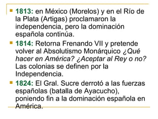  1813: en México (Morelos) y en el Río de
la Plata (Artigas) proclamaron la
independencia, pero la dominación
española continúa.
 1814: Retorna Frenando VII y pretende
volver al Absolutismo Monárquico ¿Qué
hacer en América? ¿Aceptar al Rey o no?
Las colonias se definen por la
Independencia.
 1824: El Gral. Sucre derrotó a las fuerzas
españolas (batalla de Ayacucho),
poniendo fin a la dominación española en
América.
 