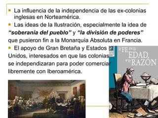  La influencia de la independencia de las ex-colonias
inglesas en Norteamérica.
 Las ideas de la Ilustración, especialmente la idea de
“soberanía del pueblo” y “la división de poderes”
que pusieron fin a la Monarquía Absoluta en Francia.
 El apoyo de Gran Bretaña y Estados
Unidos, interesados en que las colonias
se independizaran para poder comerciar
libremente con Iberoamérica.
 