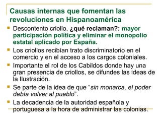 Causas internas que fomentan las
revoluciones en Hispanoamérica
 Descontento criollo, ¿qué reclaman?: mayor
participación política y eliminar el monopolio
estatal aplicado por España.
 Los criollos recibían trato discriminatorio en el
comercio y en el acceso a los cargos coloniales.
 Importante el rol de los Cabildos donde hay una
gran presencia de criollos, se difundes las ideas de
la Ilustración.
 Se parte de la idea de que “sin monarca, el poder
debía volver al pueblo”.
 La decadencia de la autoridad española y
portuguesa a la hora de administrar las colonias.
 