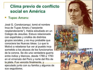 Clima previo de conflicto
social en América
 Tupac Amaru:
José G. Condorcanqui, tomó el nombre
Inca de Tupac Amaru (“serpiente
resplandeciente”). Había estudiado en un
Colegio de Jesuitas. Estuvo relacionado
con españoles y criollos de distintos
grupos sociales, y es muy probable que
conociera las Nuevas Ideas. Lo que lo
Motivó a rebelarse fue ver al pueblo inca
sometido a los abusos de los funcionarios
de la corona. Se dio una verdadera guerra
entre indios y blancos, desde 1780 a 1783
en el virreinato del Perú y norte del Río de
la plata. Fue vencido finalmente, y
ejecutado junto con su familia y algunos de
sus seguidores.
 