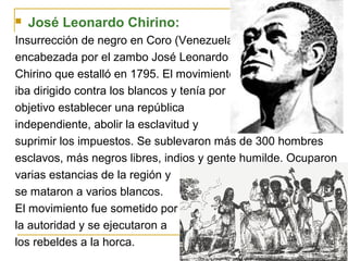  José Leonardo Chirino:
Insurrección de negro en Coro (Venezuela),
encabezada por el zambo José Leonardo
Chirino que estalló en 1795. El movimiento
iba dirigido contra los blancos y tenía por
objetivo establecer una república
independiente, abolir la esclavitud y
suprimir los impuestos. Se sublevaron más de 300 hombres
esclavos, más negros libres, indios y gente humilde. Ocuparon
varias estancias de la región y
se mataron a varios blancos.
El movimiento fue sometido por
la autoridad y se ejecutaron a
los rebeldes a la horca.
 