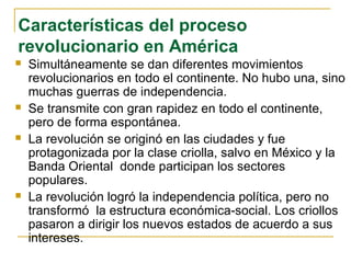 Características del proceso
revolucionario en América
 Simultáneamente se dan diferentes movimientos
revolucionarios en todo el continente. No hubo una, sino
muchas guerras de independencia.
 Se transmite con gran rapidez en todo el continente,
pero de forma espontánea.
 La revolución se originó en las ciudades y fue
protagonizada por la clase criolla, salvo en México y la
Banda Oriental donde participan los sectores
populares.
 La revolución logró la independencia política, pero no
transformó la estructura económica-social. Los criollos
pasaron a dirigir los nuevos estados de acuerdo a sus
intereses.
 