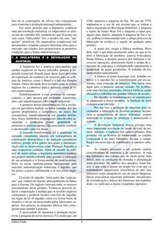 fato de as corporações de ofícios não conseguirem            1760, apareceu a máquina de fiar. No ano de 1779,
mais controlar a produção artesanal independente.            implantou-se o uso de um invento que se tornou a
      Foi neste período que a Inglaterra conheceu            marca registrada da Revolução Industrial: a máquina
uma pré revolução industrial: os empresários se utili-       a vapor, de James Watt. Foi a máquina a vapor que,
zavam do trabalho dos camponeses que ficavam em              alguns anos depois, adaptada à máquina de fiar e te-
suas casas “fabricando” fios e tecidos em suas “má-          cer, acabou revolucionando todo o antigo processo de
quinas” primitivas. Os empresários compravam sob             fabricação de tecidos e, a seguir, de qualquer outro
encomenda e vendiam a preços bem mais altos para o           produto.
mercado, nas cidades. Isso proporcionou as primeiras                 A partir daí, surgiu a fábrica moderna. Perto
condições para a futura industrialização.                    dela, tudo o que tinha acontecido antes, no que se re-
                                                             feria à fabricação de produtos, parecia brincadeira.
3. A INGLATERRA E A REVOLUÇÃO IN-
                                                             Numa fábrica, o produto passava por múltiplas e su-
   DUSTRIAL                                                  cessivas operações, diminuindo muito o tempo de e-
       A Inglaterra foi a potência mercantilista que         xecução de cada peça e multiplicando rapidamente a
melhor reaplicou os lucros auferidos durante a ex-           quantidade de peças produzidas. O trabalho do ho-
pansão comercial. Grande parte desse lucro provinha          mem mudou radicalmente.
da exploração do comércio de escravos para as colô-                  A fábrica só podia funcionar com trabalho co-
nias da América, como o Brasil e o Sul dos Estados           letivo, e o operário foi se transformando em um au-
Unidos. Outra atividade bem lucrativa para os cofres         tômato, uma extensão da máquina. Não havia mais
ingleses foi a cobertura dada à pirataria, como já vi-       lugar para o pequeno artesão isolado. Os tecelões,
mos anteriormente.                                           com suas oficinas arruinadas, foram à falência, sendo
       Simultaneamente a esse processo de enrique-           obrigados a trabalhar nas grandes fábricas de tecidos.
cimento, o país passara por profundas transforma-                    Do algodão, as transformações se estenderam e
ções, que impulsionaram a Revolução Industrial.              se adaptaram a outros produtos. A fundição de ferro
       A primeira dessas transformações foi a revolu-        começou a ser inovada.
ção na agricultura inglesa: as terras tomadas dos pe-                Por sua vez, a produção de máquinas para in-
quenos proprietários e camponeses, na época dos              crementar a fabricação de diversos produtos incenti-
cercamentos, transformaram-se em grandes latifún-            vava o aparecimento de novas indústrias, sempre
dios. Esses latifúndios empregavam mão-de-obra as-           reduzindo os tempos de produção e aumentando o
salariada e produziam grande quantidade de                   volume.
alimentos e matérias-primas (lã) para serem vendidas                 A Revolução Industrial trouxe consigo uma
a um mercado cada vez maior.                                 outra importante revolução no modo de vida do ho-
       A segunda transformação foi a ampliação do            mem europeu: a explosão dos centros urbanos. Pela
mercado consumidor interno, em conseqüência do               primeira vez na história da humanidade, as cidades
crescimento demográfico e do mercado consumidor              começaram a ter mais habitantes do que o campo.
externo, gerado pelos países nos quais a industriali-        Surgia um novo tipo de trabalhador: o operário urba-
zação não se desenvolvia, como Portugal, Espanha e           no.
suas respectivas colônias. Além de atender às colô-                  As cidades passaram a ser grandes centros
nias de outros países, a Inglaterra aumentava também         concentradores de indústrias e de operários. A vida
seu próprio mundo colonial, para garantir a colocação        dos habitantes das cidades era, de modo geral, bem
de sua produção e o fornecimento de matéria-prima.           difícil, pois as condições de moradia e alimentação
Entre as novas matérias-primas incorporadas pela             eram precárias. Os salários dos operários eram bai-
nascente industrialização sobressaía o algodão, que          xos, o que com o passar do tempo fez com que os
foi pouco a pouco substituindo a lã nos teares ingle-        trabalhadores adquirissem consciência de que seus
ses.                                                         interesses eram antagônicos aos da classe burguesa.
       O tecido de algodão fazia parte das “especia-         Dessa consciência nasceram diferentes mecanismos
rias” que vinham do oriente, principalmente da Índia,        de reivindicação e defesa dos interesses dos trabalha-
para a Europa. Os ingleses estavam entre os maiores          dores: os sindicatos e depois os partidos operários.
consumidores desse produto. Tornou-se possível re-
duzir a importação à medida que os tecelões ingleses
começaram a produzir tecidos com fios de algodão,
em lugar da lã. O algodão vinha em forma bruta da
América e devia ser processado pelos fabricantes in-
gleses. Aos poucos, as pequenas fábricas não conse-
guiam mais atender à procura.
       A necessidade de aumentar a produção incen-
tivou a pesquisa de novas técnicas. Foi assim que, em
Editora Exato                                            4
 