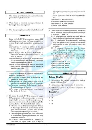 ESTUDO DIRIGIDO                                     de ampliar os mercados consumidores mundi-
                                                                    ais.
1   Que fatores contribuíram para o pioneirismo in-              Assinale agora uma ÚNICA alternativa CORRE-
    glês na Revolução Industrial?                                   TA:
                                                                 a) Somente I e II estão corretas;
                                                                 b) Somente II e III estão corretas;
2   Quais foram as principais inovações técnicas da              c) Somente I e III estão corretas;
    Revolução Industrial inglesa?                                d) Todas estão corretas.

3   Cite duas conseqüências da Revolução Industrial.         4   Sobre as transformações provocadas pela Revo-
                                                                 lução Industrial, analise os itens abaixo e marque
                                                                 a seqüência CORRETA:
                   EXERCÍCIOS                                    I – A substituição do trabalho artesanal pelo tra-
1   Entre o século XVIII e meados do século XIX,                    balho assalariado nas linhas de montagem.
    na Inglaterra, ocorreram profundas mudanças no               II – O crescimento da produtividade, tendo em
    sistema de produção que podem ser caracteriza-                  vista não apenas o aperfeiçoamento da organi-
    das:                                                            zação produtiva, mas, sobretudo, o avanço tec-
    a) pela adoção do sistema de fábricas de alta tec-              nológico.
       nologia financiados pelo capital monopolista              III – A crescente exigência, por parte dos empre-
       financeiro.                                                  sários industriais, da intervenção do Estado no
    b) pela abolição total da divisão do trabalho na                controle do processo produtivo.
       fábrica em benefício da intensificação da jor-            IV – A progressiva substituição da ferramenta pe-
       nada de trabalho.                                            la máquina, isto é, por aparelhos acionados por
    c) pela substituição da produção artesanal domés-               qualquer força motora, menos a força humana
       tica e manufatureira por máquinas e trabalha-                ou a animal.
       dores concentrados em fábricas.                           a) Estão corretas I, III e IV.
    d) pela total participação do Estado, na regula-             b) Estão corretas II, III e IV.
       mentação das questões trabalhistas: jornada de            c) Estão corretas I, II e III.
       trabalho, salário etc.                                    d) Estão corretas I, II e IV.


2   A respeito da Revolução Industrial, assinale a al-                           GABARITO
    ternativa INCORRETA:
    a) Ocorreu em primeiro lugar na Inglaterra, nos          Estudo Dirigido
       meados do século XVII.                                1   Acumulação de capital; cercamentos; matéria-
    b) Caracterizava-se pela separação entre força de            prima e mão de obra.
       trabalho e propriedade dos meios de produção.
    c) Favoreceu a ascensão da Inglaterra à posição          2   A máquina a vapor e a máquina de tecer e fiar.
       de maior potência da Europa.                          3 Urbanização; divisão do trabalho; surgimento do
    d) No campo político, estimulou a concretização            operariado.
       das teorias de Hobbes.
                                                             Exercícios
                                                             1   C
3   No início do século XVIII e meados do século
    XIX, ocorreram profundas mudanças no sistema             2   D
    de produção, levando o mundo a um processo de            3   D
    desenvolvimento conhecido como Revolução In-
    dustrial. Sobre a Revolução Industrial, julgue.          4   D
    I – Ocorreu principalmente na Inglaterra (Primei-
       ra Revolução Industrial) e mais tarde em al-
       guns países da Europa Ocidental e nos Estados
       Unidos (Segunda Revolução Industrial).
    II – Ocorreu principalmente por causa do acúmu-
       lo de enormes capitais provenientes das ativi-
       dades mercantilistas.
    III – Trouxe como conseqüência a abolição da
       escravidão em alguns países, com o objetivo
Editora Exato                                            5
 