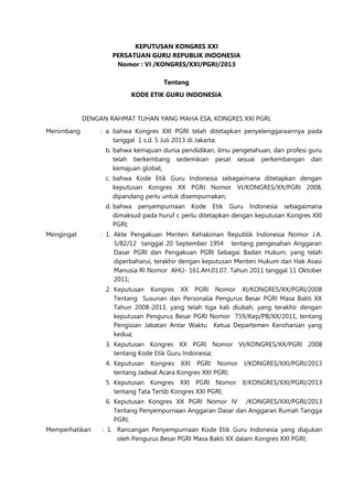 KEPUTUSAN KONGRES XXI
PERSATUAN GURU REPUBLIK INDONESIA
Nomor : VI /KONGRES/XXI/PGRI/2013
Tentang
KODE ETIK GURU INDONESIA
DENGAN RAHMAT TUHAN YANG MAHA ESA, KONGRES XXI PGRI,
Menimbang : a. bahwa Kongres XXI PGRI telah ditetapkan penyelenggaraannya pada
tanggal 1 s.d. 5 Juli 2013 di Jakarta;
b. bahwa kemajuan dunia pendidikan, ilmu pengetahuan, dan profesi guru
telah berkembang sedemikian pesat sesuai perkembangan dan
kemajuan global;
c. bahwa Kode Etik Guru Indonesia sebagaimana ditetapkan dengan
keputusan Kongres XX PGRI Nomor VI/KONGRES/XX/PGRI 2008,
dipandang perlu untuk disempurnakan;
d. bahwa penyempurnaan Kode Etik Guru Indonesia sebagaimana
dimaksud pada huruf c perlu ditetapkan dengan keputusan Kongres XXI
PGRI;
Mengingat : 1. Akte Pengakuan Menteri Kehakiman Republik Indonesia Nomor J.A.
5/82/12 tanggal 20 September 1954 tentang pengesahan Anggaran
Dasar PGRI dan Pengakuan PGRI Sebagai Badan Hukum, yang telah
diperbaharui, terakhir dengan keputusan Menteri Hukum dan Hak Asasi
Manusia RI Nomor AHU- 161.AH.01.07. Tahun 2011 tanggal 11 Oktober
2011;
2. Keputusan Kongres XX PGRI Nomor XI/KONGRES/XX/PGRI/2008
Tentang Susunan dan Personalia Pengurus Besar PGRI Masa Bakti XX
Tahun 2008-2013, yang telah tiga kali diubah, yang terakhir dengan
keputusan Pengurus Besar PGRI Nomor 759/Kep/PB/XX/2011, tentang
Pengisian Jabatan Antar Waktu Ketua Departemen Kerohanian yang
kedua;
3. Keputusan Kongres XX PGRI Nomor VI/KONGRES/XX/PGRI 2008
tentang Kode Etik Guru Indonesia;
4. Keputusan Kongres XXI PGRI Nomor I/KONGRES/XXI/PGRI/2013
tentang Jadwal Acara Kongres XXI PGRI;
5. Keputusan Kongres XXI PGRI Nomor II/KONGRES/XXI/PGRI/2013
tentang Tata Tertib Kongres XXI PGRI;
6. Keputusan Kongres XX PGRI Nomor IV /KONGRES/XXI/PGRI/2013
Tentang Penyempurnaan Anggaran Dasar dan Anggaran Rumah Tangga
PGRI;
Memperhatikan : 1. Rancangan Penyempurnaan Kode Etik Guru Indonesia yang diajukan
oleh Pengurus Besar PGRI Masa Bakti XX dalam Kongres XXI PGRI;
 