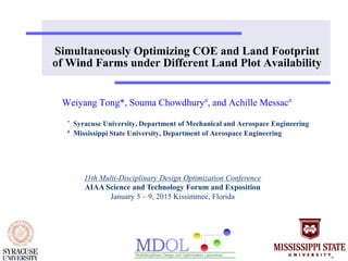 Simultaneously Optimizing COE and Land Footprint
of Wind Farms under Different Land Plot Availability
Weiyang Tong*, Souma Chowdhury#, and Achille Messac#
* Syracuse University, Department of Mechanical and Aerospace Engineering
# Mississippi State University, Department of Aerospace Engineering
11th Multi-Disciplinary Design Optimization Conference
AIAA Science and Technology Forum and Exposition
January 5 – 9, 2015 Kissimmee, Florida
 