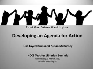 Fund Our Future Washington Developing an Agenda for Action Lisa LayeraBrunkan & Susan McBurney NCCE Teacher Librarian Summit Wednesday, 3 March 2010 Seattle, Washington 