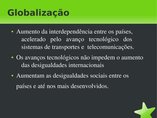 Globalização
    ●   Aumento da interdependência entre os países, 
         acelerado   pelo   avanço   tecnológico   dos 
         sistemas de transportes e  telecomunicações.
    ●   Os avanços tecnológicos não impedem o aumento 
         das desigualdades internacionais
    ●   Aumentam as desigualdades sociais entre os 
        países e até nos mais desenvolvidos.



                                 
 