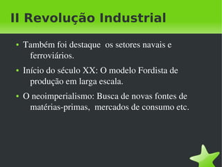 II Revolução Industrial
    ●   Também foi destaque  os setores navais e 
         ferroviários.
    ●   Início do século XX: O modelo Fordista de 
          produção em larga escala.
    ●   O neoimperialismo: Busca de novas fontes de 
         matérias­primas,  mercados de consumo etc.




                                
 