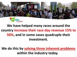 0
We have helped many races around the
country increase their race day revenue 15% to
50%, and in some cases quadruple their
investment.
We do this by solving three inherent problems
within the industry today.
 