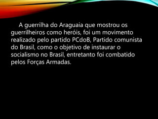 A guerrilha do Araguaia que mostrou os
guerrilheiros como heróis, foi um movimento
realizado pelo partido PCdoB, Partido comunista
do Brasil, como o objetivo de instaurar o
socialismo no Brasil, entretanto foi combatido
pelos Forças Armadas.
 