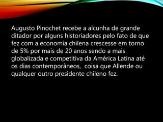 Augusto Pinochet recebe a alcunha de grande
ditador por alguns historiadores pelo fato de que
fez com a economia chilena crescesse em torno
de 5% por mais de 20 anos sendo a mais
globalizada e competitiva da América Latina até
os dias contemporâneos, coisa que Allende ou
qualquer outro presidente chileno fez.
 