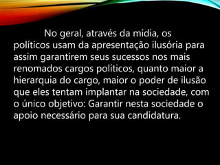No geral, através da mídia, os
políticos usam da apresentação ilusória para
assim garantirem seus sucessos nos mais
renomados cargos políticos, quanto maior a
hierarquia do cargo, maior o poder de ilusão
que eles tentam implantar na sociedade, com
o único objetivo: Garantir nesta sociedade o
apoio necessário para sua candidatura.
 