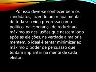Por isso deve-se conhecer bem os
candidatos, fazendo um mapa mental
de toda sua vida pregressa como
político, na esperança de reduzir ao
máximo as desilusões que nascem logo
após as eleições, na verdade a maioria
mentem, o ideal é tentar minimizar ao
máximo o poder de persuasão que
tentam implantar na mente de cada
eleitor.
 