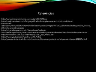 Referências
-http://www.dicionarioinformal.com.br/barb%C3%A1rie/
-http://canaldoensino.com.br/blog/significado-de-utopia-o-que-e-conceito-e-definicao
-http://ichef-
1.bbci.co.uk/news/ws/640/amz/worldservice/live/assets/images/2014/02/26/140226101801_tanques_brasilia_
640x360_evandroteixeira.jpg
-http://origemdapalavra.com.br/site/palavras/barbarie/
-http://www.aopmbm.org.br/aopmbm-em-acao/vale-a-pena-ler-de-novo/284-discurso-de-comandante
-http://revistaalceu.com.puc-rio.br/media/Alceu_n11_Pereira.pdf
-https://www.youtube.com/watch?v=cn9li_NePro
-http://guiadoestudante.abril.com.br/aventuras-historia/augusto-pinochet-grande-ditador-434957.shtml
 