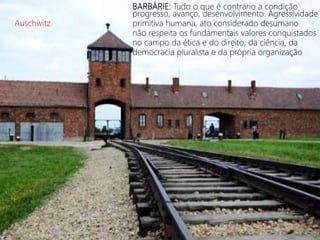 BARBÁRIE: Tudo o que é contrário a condição
progresso, avanço, desenvolvimento. Agressividade
primitiva humana, ato considerado desumano
não respeita os fundamentais valores conquistados
no campo da ética e do direito, da ciência, da
democracia pluralista e da própria organização
Auschwitz
 