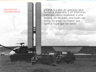 UTOPIA: é a ideia de civilização ideal,
fantástica, imaginária. É um sistema ou
plano que parece irrealizável, é uma
fantasia, um devaneio, uma ilusão, um
sonho. Do grego “ou+topos” que
significa “lugar que não existe”.
DOIS MESES DE
GOVERNO MILITAR.
 