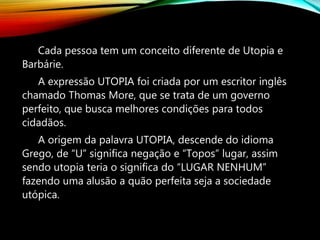 Cada pessoa tem um conceito diferente de Utopia e
Barbárie.
A expressão UTOPIA foi criada por um escritor inglês
chamado Thomas More, que se trata de um governo
perfeito, que busca melhores condições para todos
cidadãos.
A origem da palavra UTOPIA, descende do idioma
Grego, de “U” significa negação e “Topos” lugar, assim
sendo utopia teria o significa do “LUGAR NENHUM”
fazendo uma alusão a quão perfeita seja a sociedade
utópica.
 