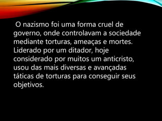 O nazismo foi uma forma cruel de
governo, onde controlavam a sociedade
mediante torturas, ameaças e mortes.
Liderado por um ditador, hoje
considerado por muitos um anticristo,
usou das mais diversas e avançadas
táticas de torturas para conseguir seus
objetivos.
 