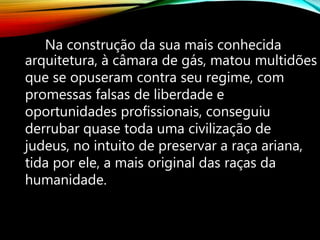 Na construção da sua mais conhecida
arquitetura, à câmara de gás, matou multidões
que se opuseram contra seu regime, com
promessas falsas de liberdade e
oportunidades profissionais, conseguiu
derrubar quase toda uma civilização de
judeus, no intuito de preservar a raça ariana,
tida por ele, a mais original das raças da
humanidade.
 
